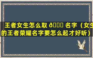 王者女生怎么取 🐒 名字（女生的王者荣耀名字要怎么起才好听）